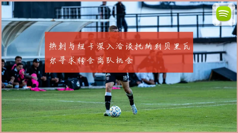 热刺与纽卡深入洽谈托纳利贝里瓦尔寻求转会离队机会