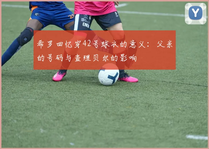 希罗回忆穿42号球衣的意义：父亲的号码与查理贝尔的影响