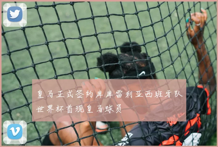 皇马正式签约库库雷利亚西班牙队世界杯首现皇马球员