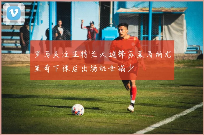 罗马关注亚特兰大边锋苏莱马纳尤里奇下课后出场机会减少