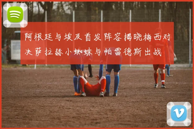 阿根廷与埃及首发阵容揭晓梅西对决萨拉赫小蜘蛛与帕雷德斯出战
