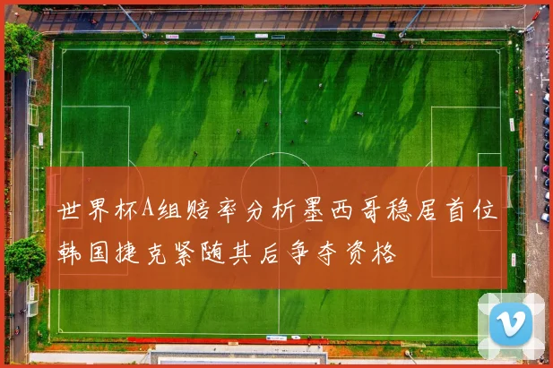 世界杯A组赔率分析墨西哥稳居首位韩国捷克紧随其后争夺资格