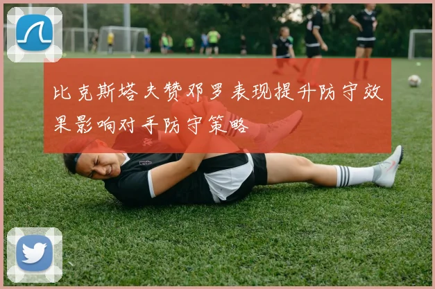 比克斯塔夫赞邓罗表现提升防守效果影响对手防守策略