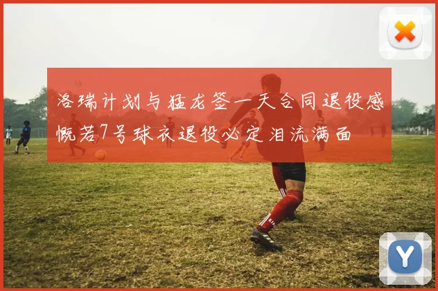 洛瑞计划与猛龙签一天合同退役感慨若7号球衣退役必定泪流满面