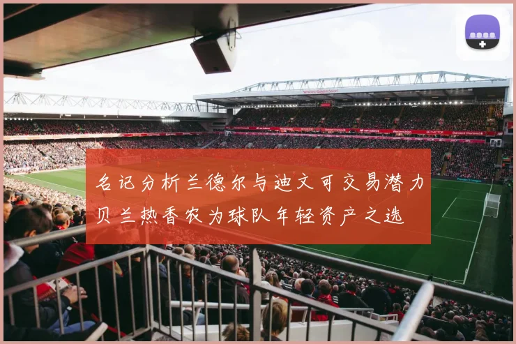 名记分析兰德尔与迪文可交易潜力贝兰热香农为球队年轻资产之选