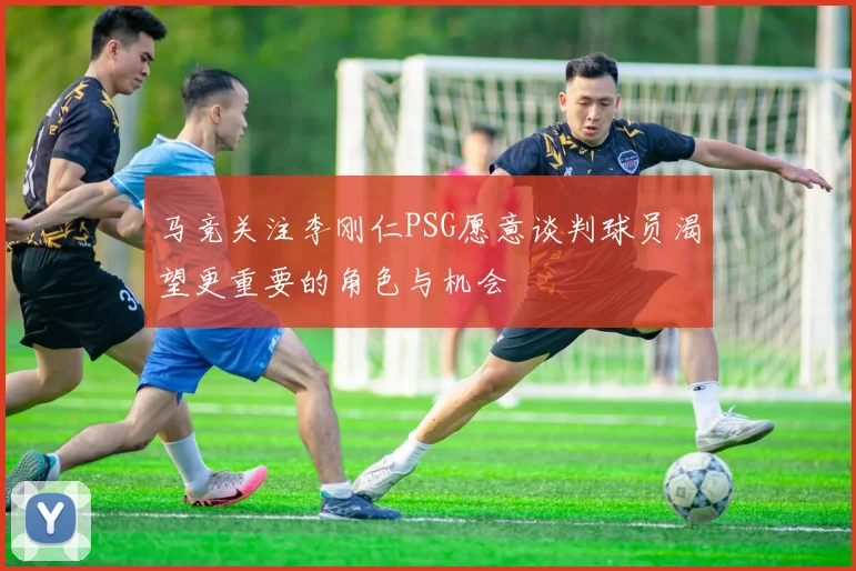 马竞关注李刚仁PSG愿意谈判球员渴望更重要的角色与机会