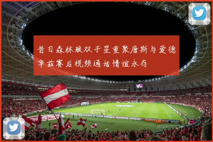 昔日森林狼双子星重聚唐斯与爱德华兹赛后视频通话情谊永存