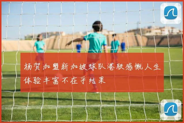 杨贺加盟新加坡球队港联感慨人生体验丰富不在乎结果