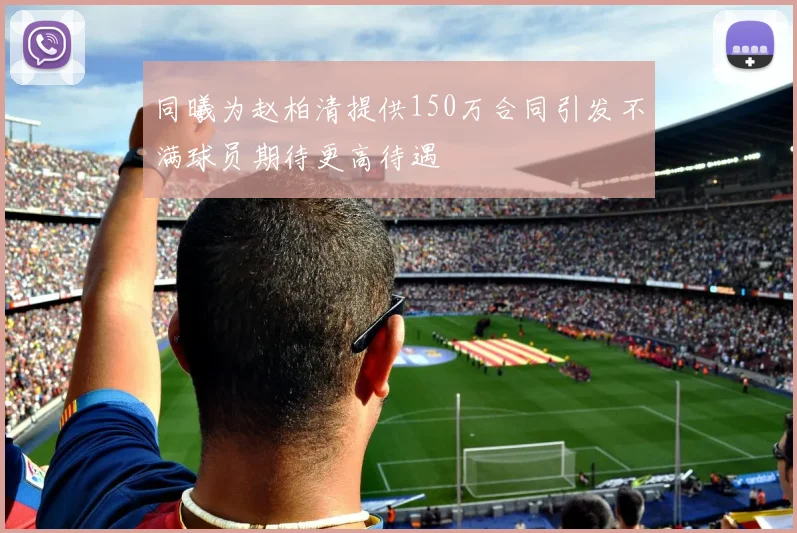 同曦为赵柏清提供150万合同引发不满球员期待更高待遇