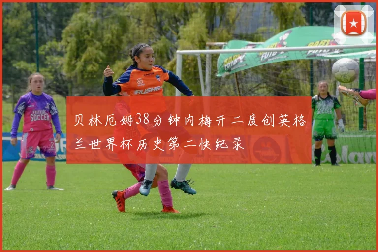 贝林厄姆38分钟内梅开二度创英格兰世界杯历史第二快纪录