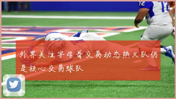 外界关注字母哥交易动态热火队仍是核心交易球队