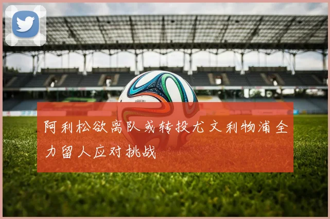 阿利松欲离队或转投尤文利物浦全力留人应对挑战