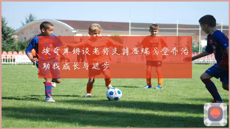 埃奇库姆谈老将支持洛瑞戈登乔治助我成长与进步
