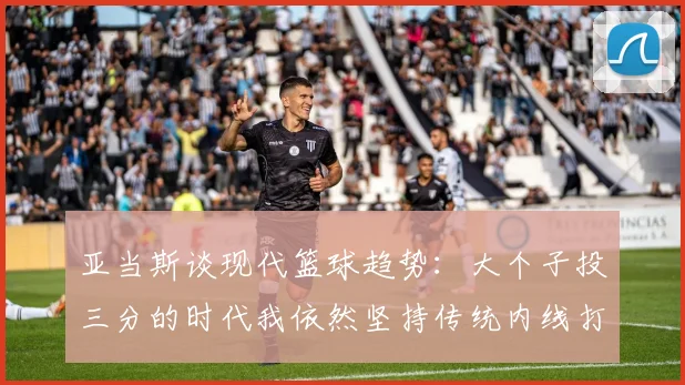 亚当斯谈现代篮球趋势：大个子投三分的时代我依然坚持传统内线打法