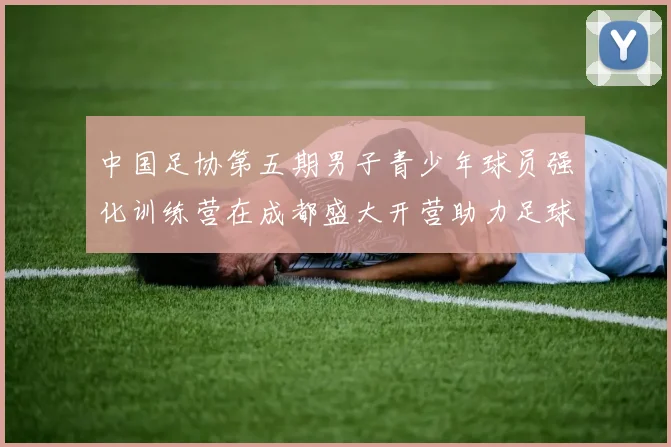 中国足协第五期男子青少年球员强化训练营在成都盛大开营助力足球未来发展