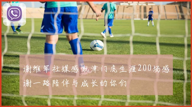 谢维军社媒感慨津门虎生涯200场感谢一路陪伴与成长的你们