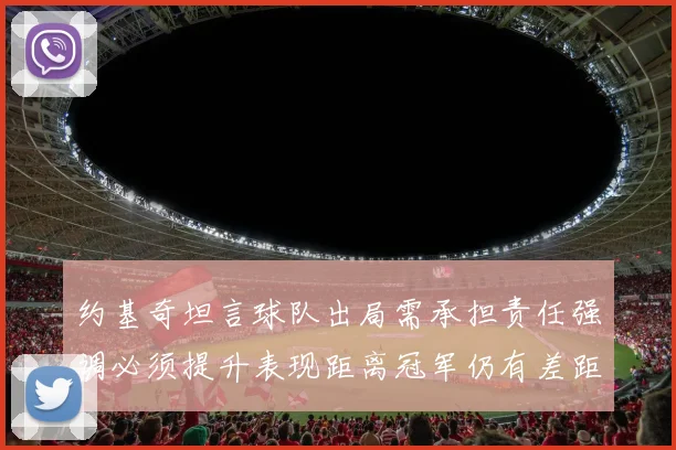 约基奇坦言球队出局需承担责任强调必须提升表现距离冠军仍有差距