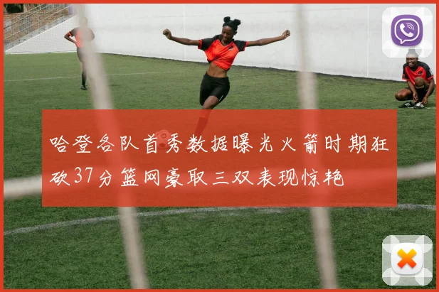 哈登各队首秀数据曝光火箭时期狂砍37分篮网豪取三双表现惊艳
