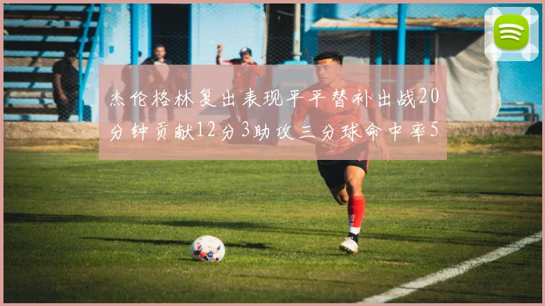 杰伦格林复出表现平平替补出战20分钟贡献12分3助攻三分球命中率50