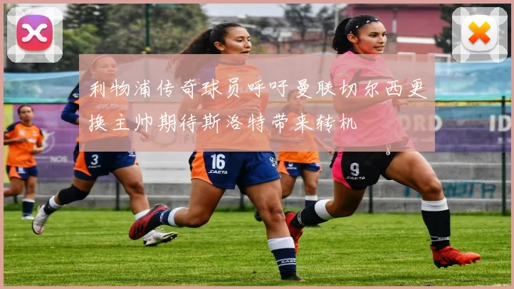 利物浦传奇球员呼吁曼联切尔西更换主帅期待斯洛特带来转机