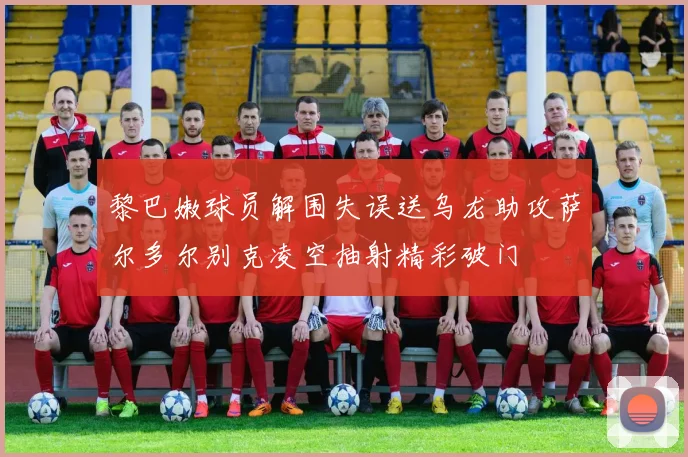 黎巴嫩球员解围失误送乌龙助攻萨尔多尔别克凌空抽射精彩破门