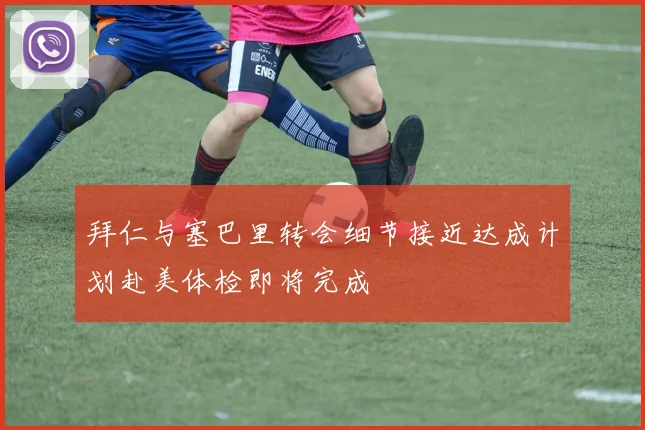 拜仁与塞巴里转会细节接近达成计划赴美体检即将完成