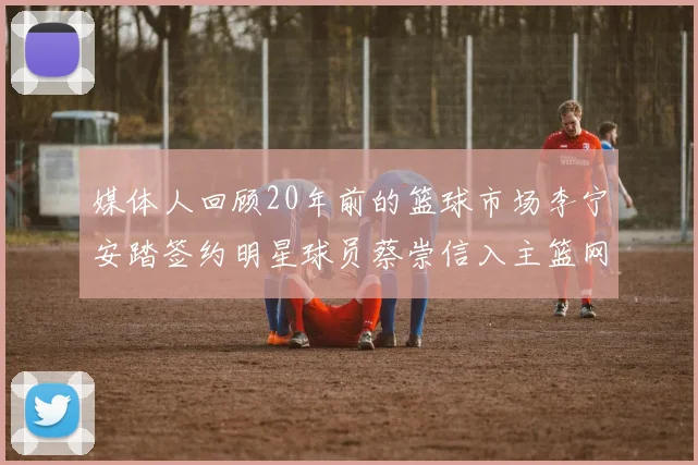 媒体人回顾20年前的篮球市场李宁安踏签约明星球员蔡崇信入主篮网的时代变迁