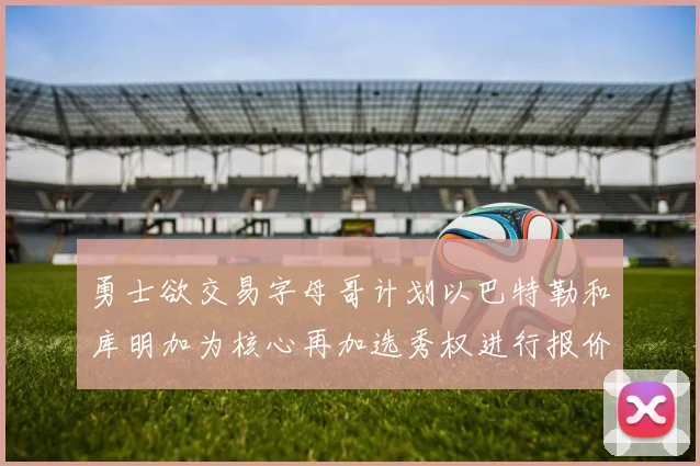 勇士欲交易字母哥计划以巴特勒和库明加为核心再加选秀权进行报价