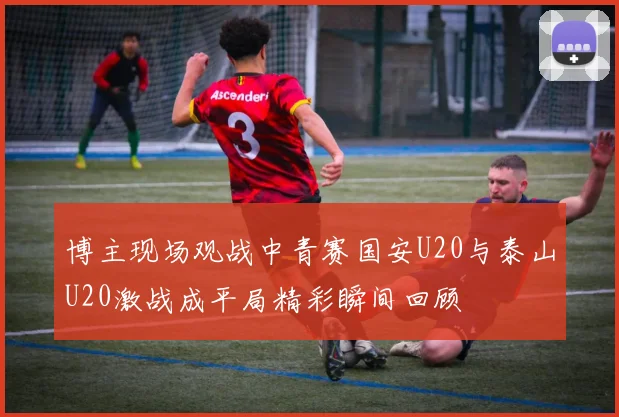 博主现场观战中青赛国安U20与泰山U20激战成平局精彩瞬间回顾