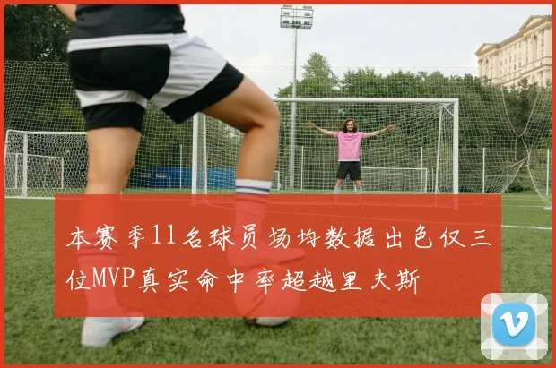 本赛季11名球员场均数据出色仅三位MVP真实命中率超越里夫斯